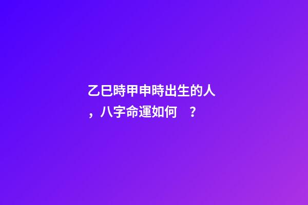 乙巳時甲申時出生的人，八字命運如何？